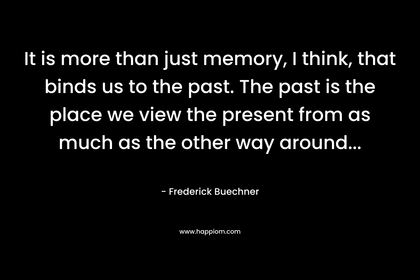 It is more than just memory, I think, that binds us to the past. The past is the place we view the present from as much as the other way around...