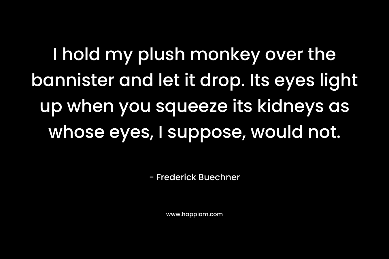 I hold my plush monkey over the bannister and let it drop. Its eyes light up when you squeeze its kidneys as whose eyes, I suppose, would not. – Frederick Buechner