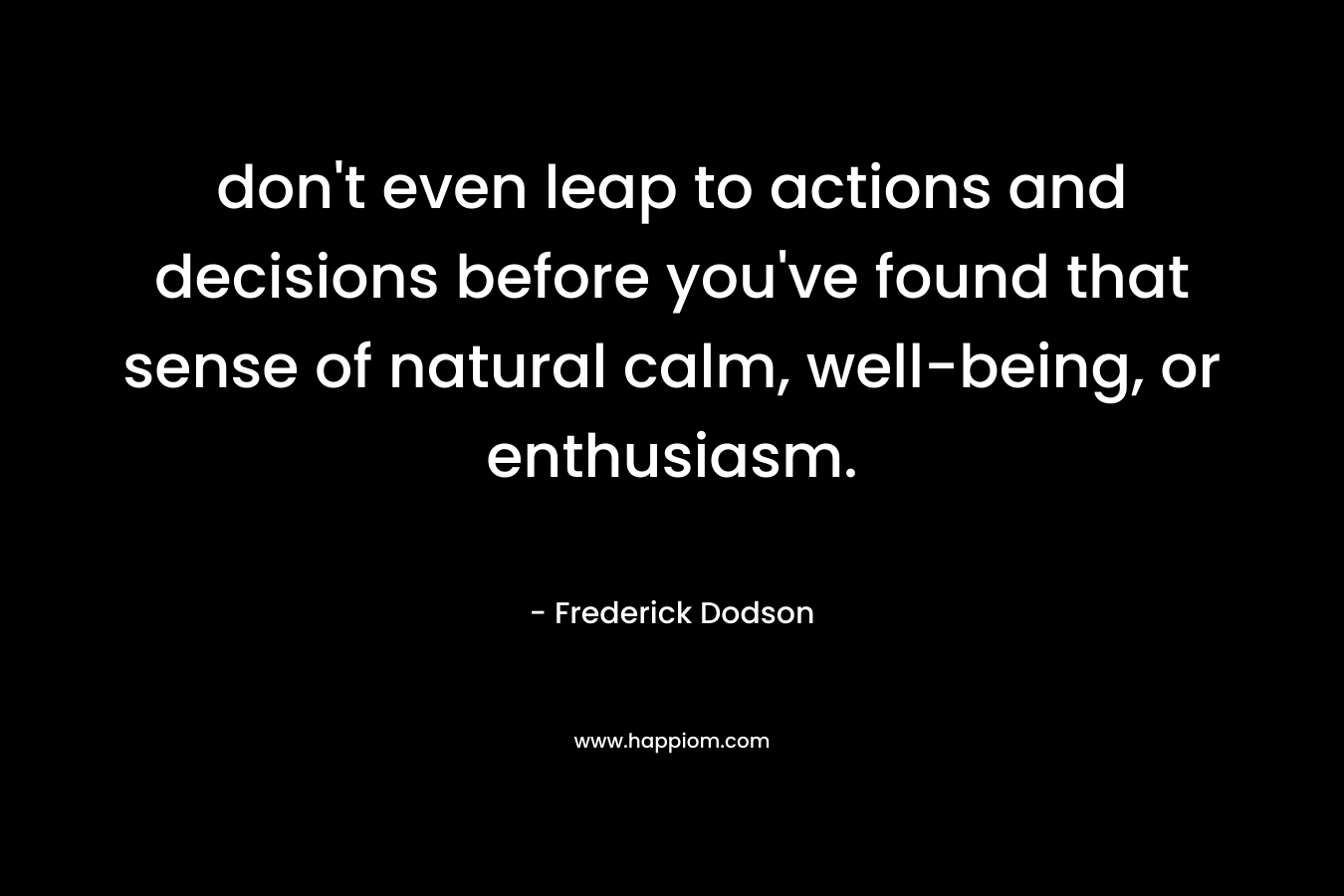 don’t even leap to actions and decisions before you’ve found that sense of natural calm, well-being, or enthusiasm. – Frederick Dodson