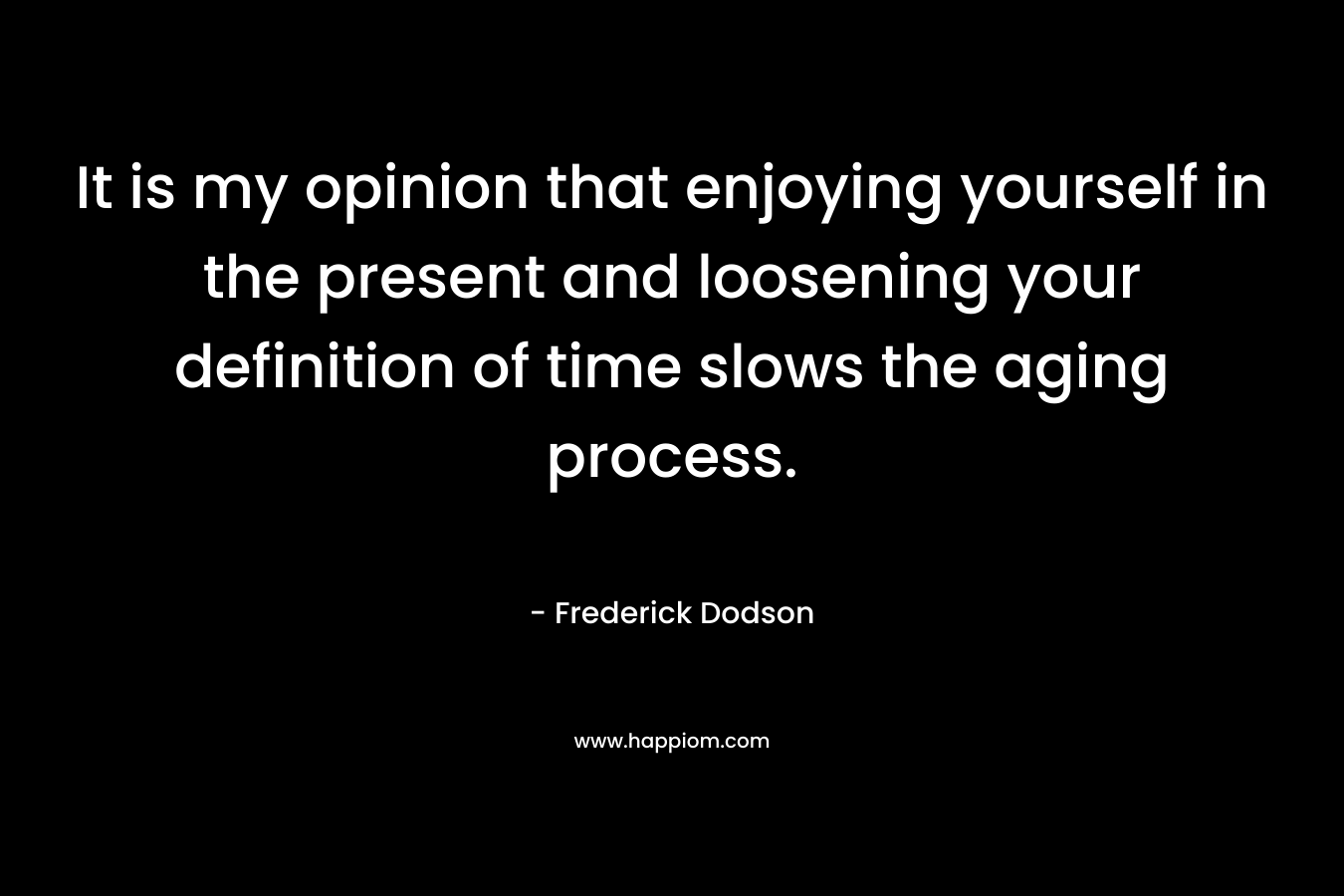 It is my opinion that enjoying yourself in the present and loosening your definition of time slows the aging process. – Frederick Dodson