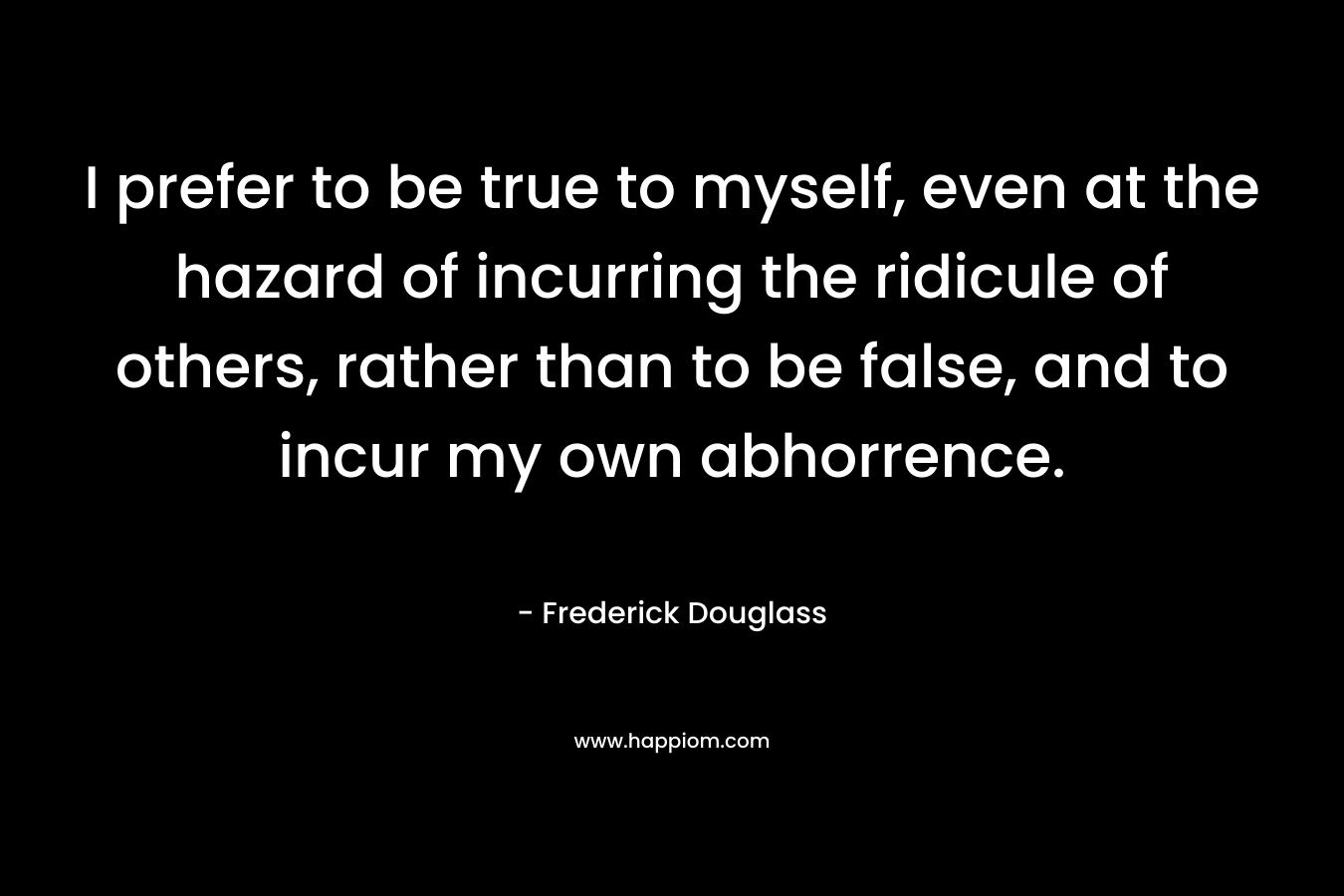 I prefer to be true to myself, even at the hazard of incurring the ridicule of others, rather than to be false, and to incur my own abhorrence. – Frederick Douglass