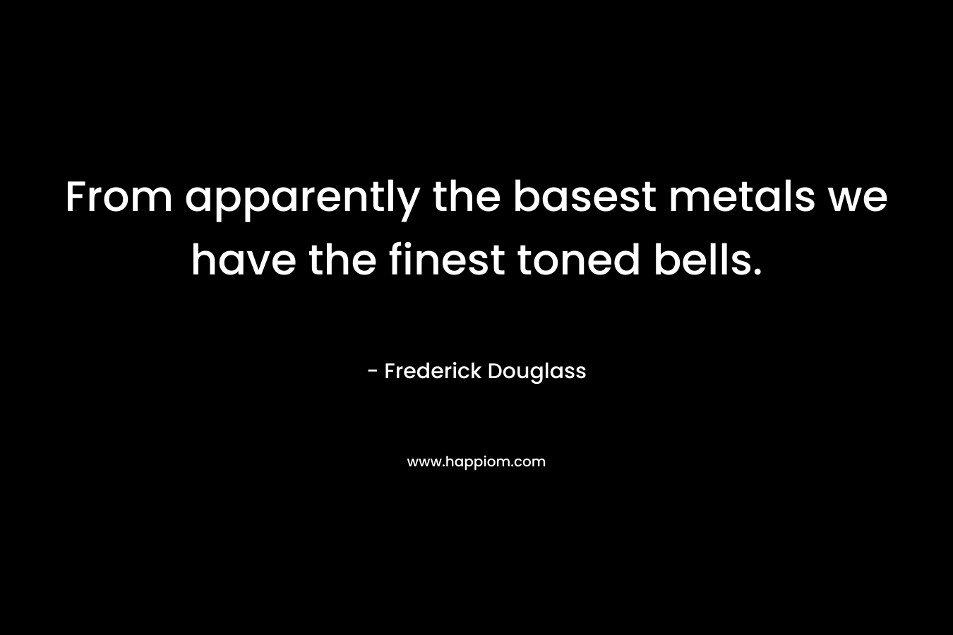 From apparently the basest metals we have the finest toned bells. – Frederick Douglass