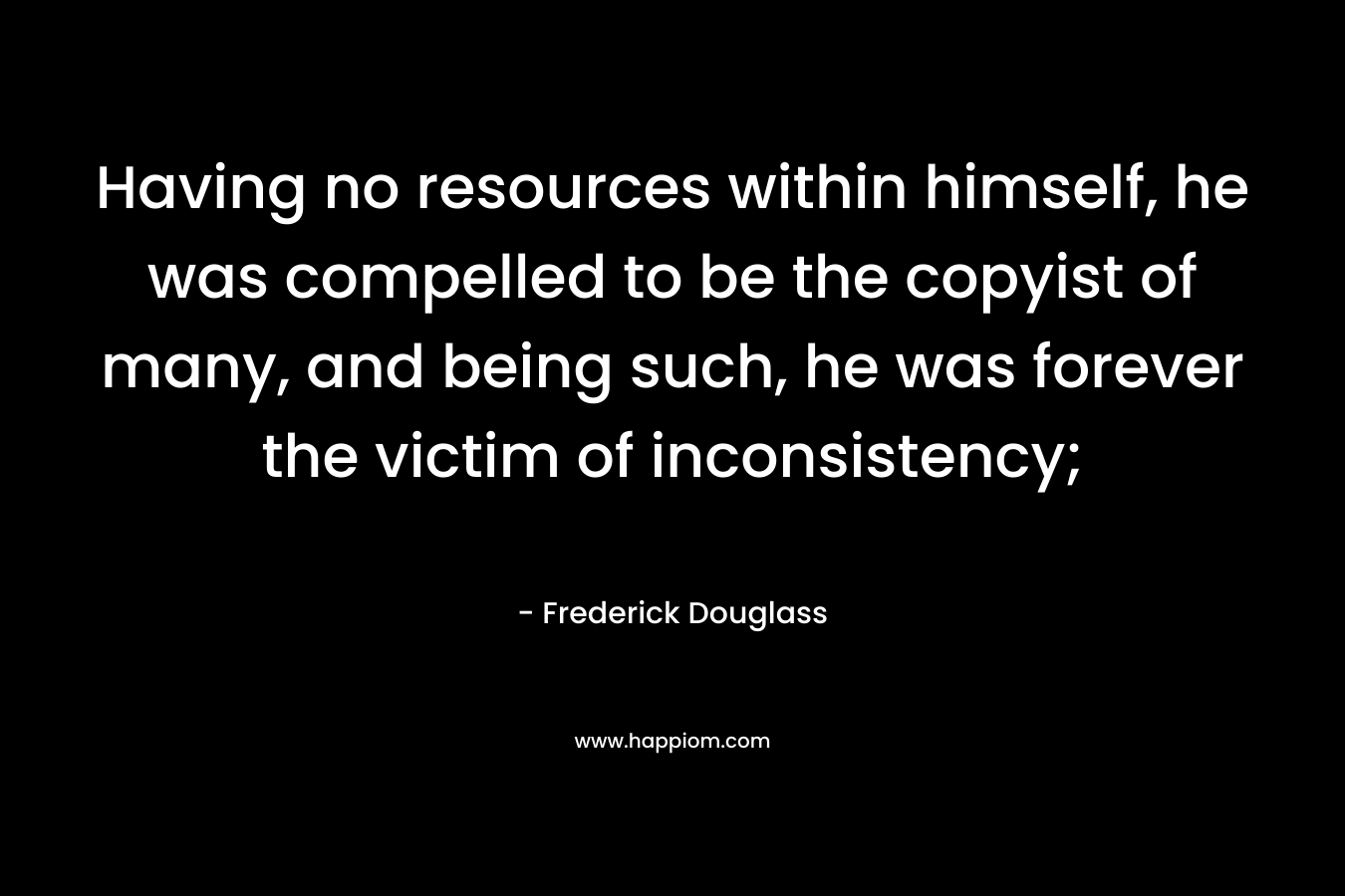 Having no resources within himself, he was compelled to be the copyist of many, and being such, he was forever the victim of inconsistency; – Frederick Douglass