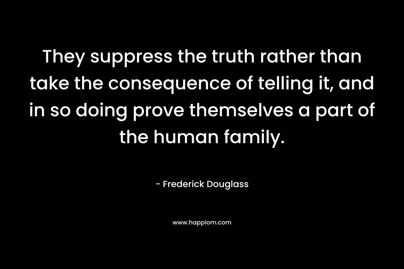 They suppress the truth rather than take the consequence of telling it, and in so doing prove themselves a part of the human family. – Frederick Douglass