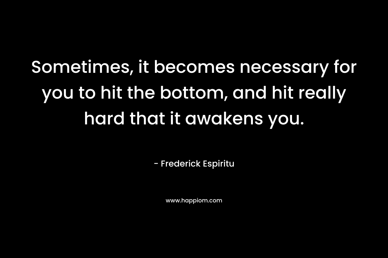 Sometimes, it becomes necessary for you to hit the bottom, and hit really hard that it awakens you. – Frederick Espiritu