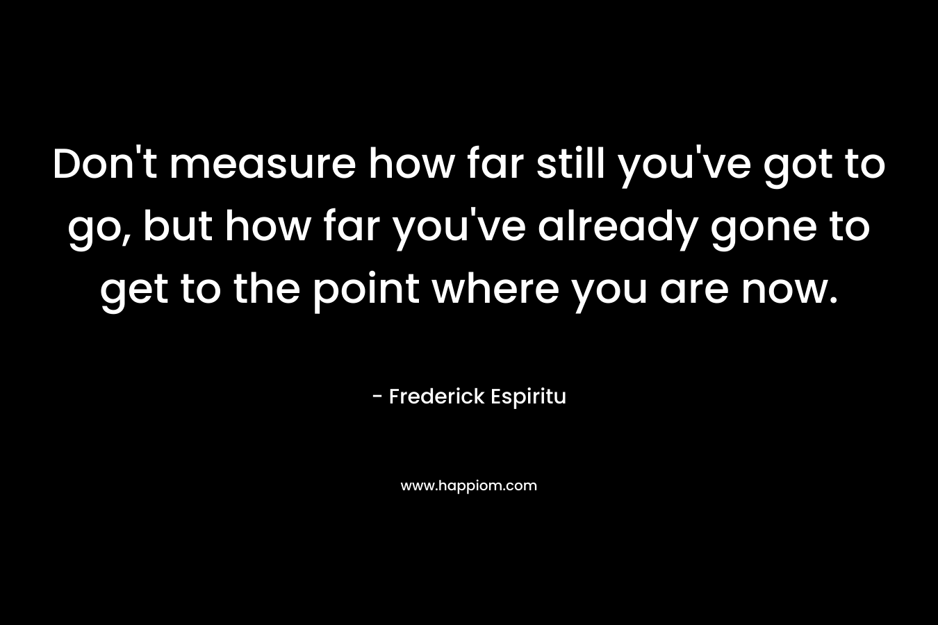 Don't measure how far still you've got to go, but how far you've already gone to get to the point where you are now.