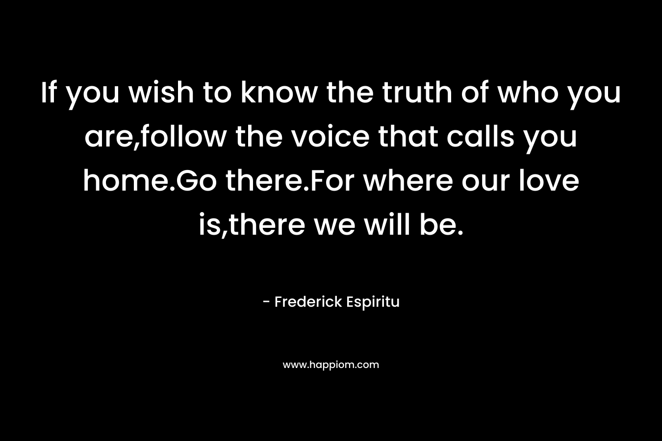 If you wish to know the truth of who you are,follow the voice that calls you home.Go there.For where our love is,there we will be. – Frederick Espiritu