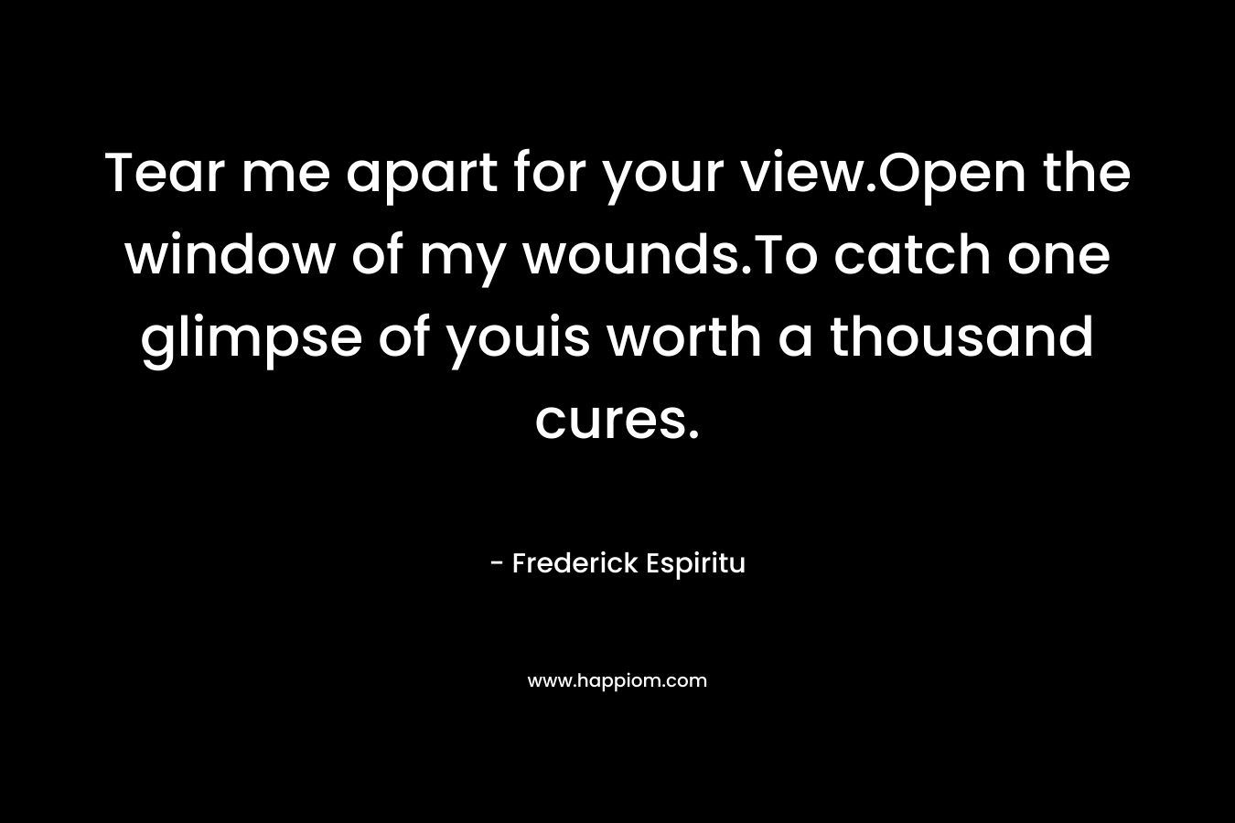 Tear me apart for your view.Open the window of my wounds.To catch one glimpse of youis worth a thousand cures.