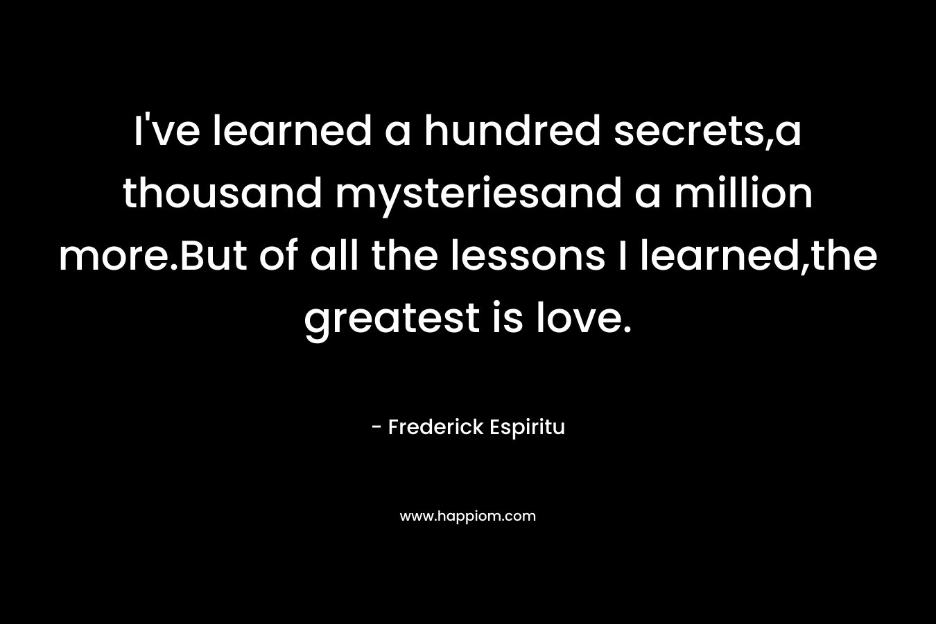 I’ve learned a hundred secrets,a thousand mysteriesand a million more.But of all the lessons I learned,the greatest is love. – Frederick Espiritu
