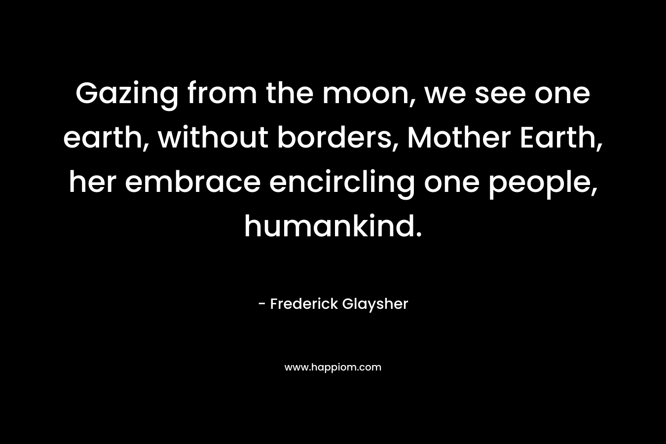 Gazing from the moon, we see one earth, without borders, Mother Earth, her embrace encircling one people, humankind. – Frederick Glaysher