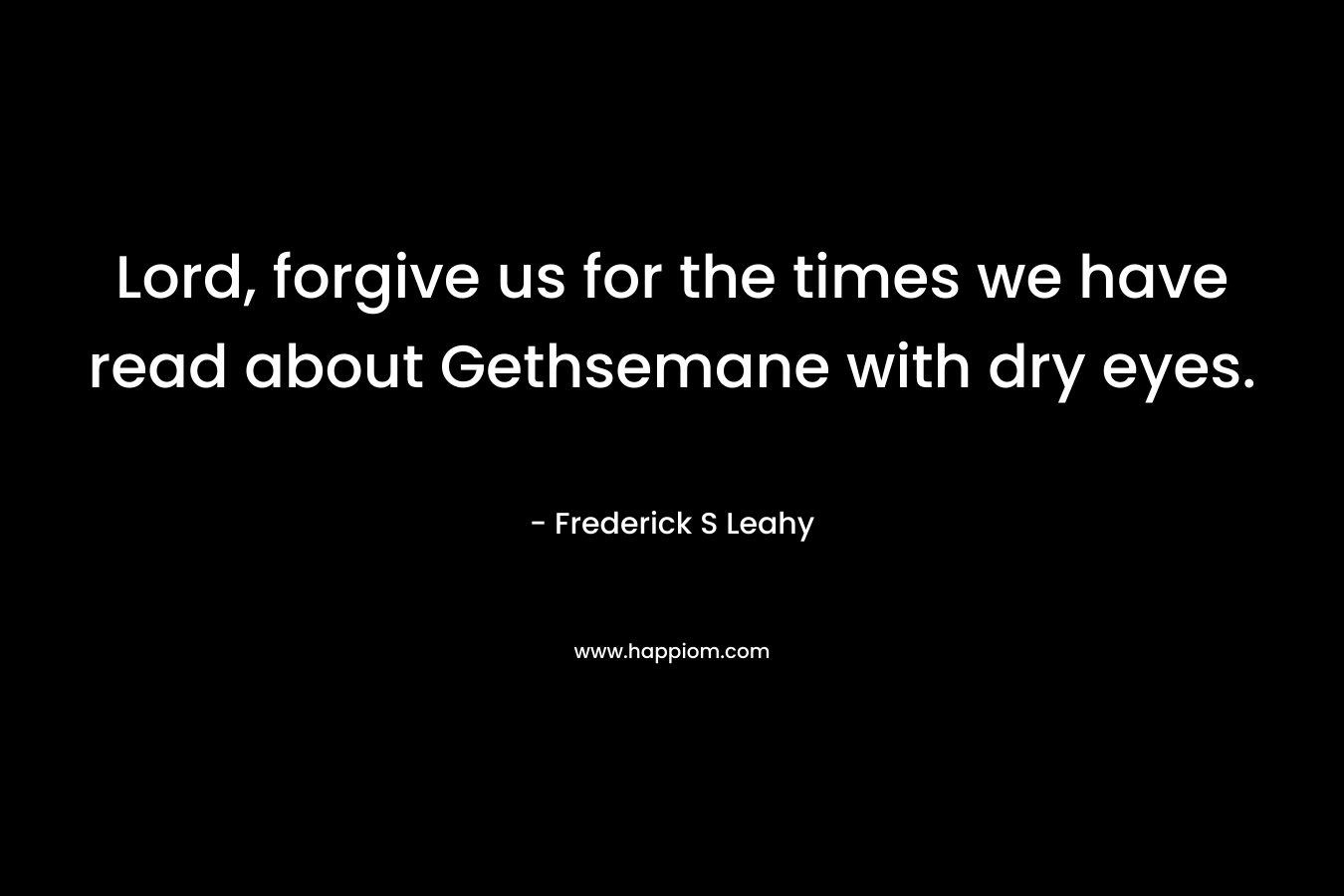 Lord, forgive us for the times we have read about Gethsemane with dry eyes. – Frederick S Leahy