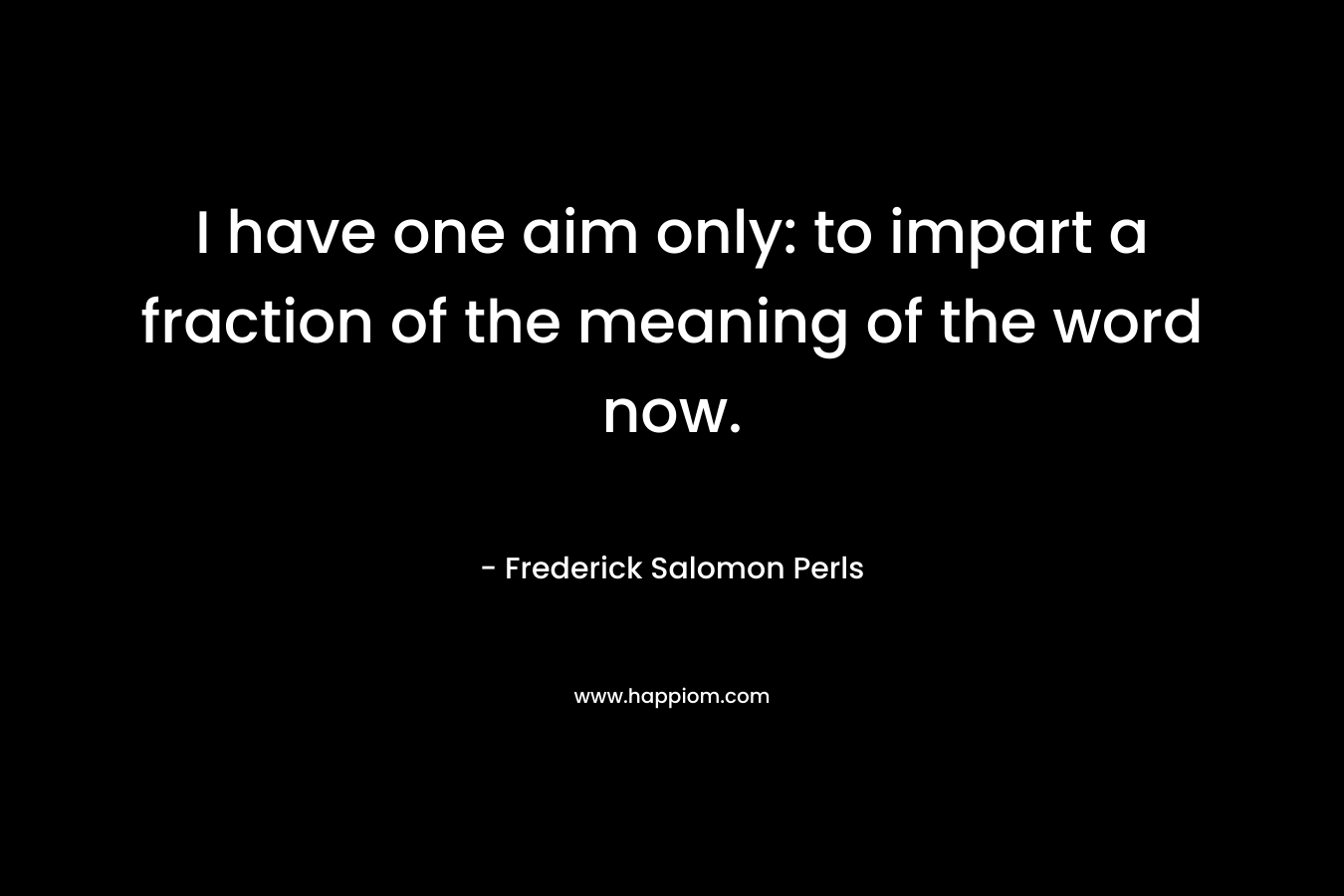 I have one aim only: to impart a fraction of the meaning of the word now. – Frederick Salomon Perls