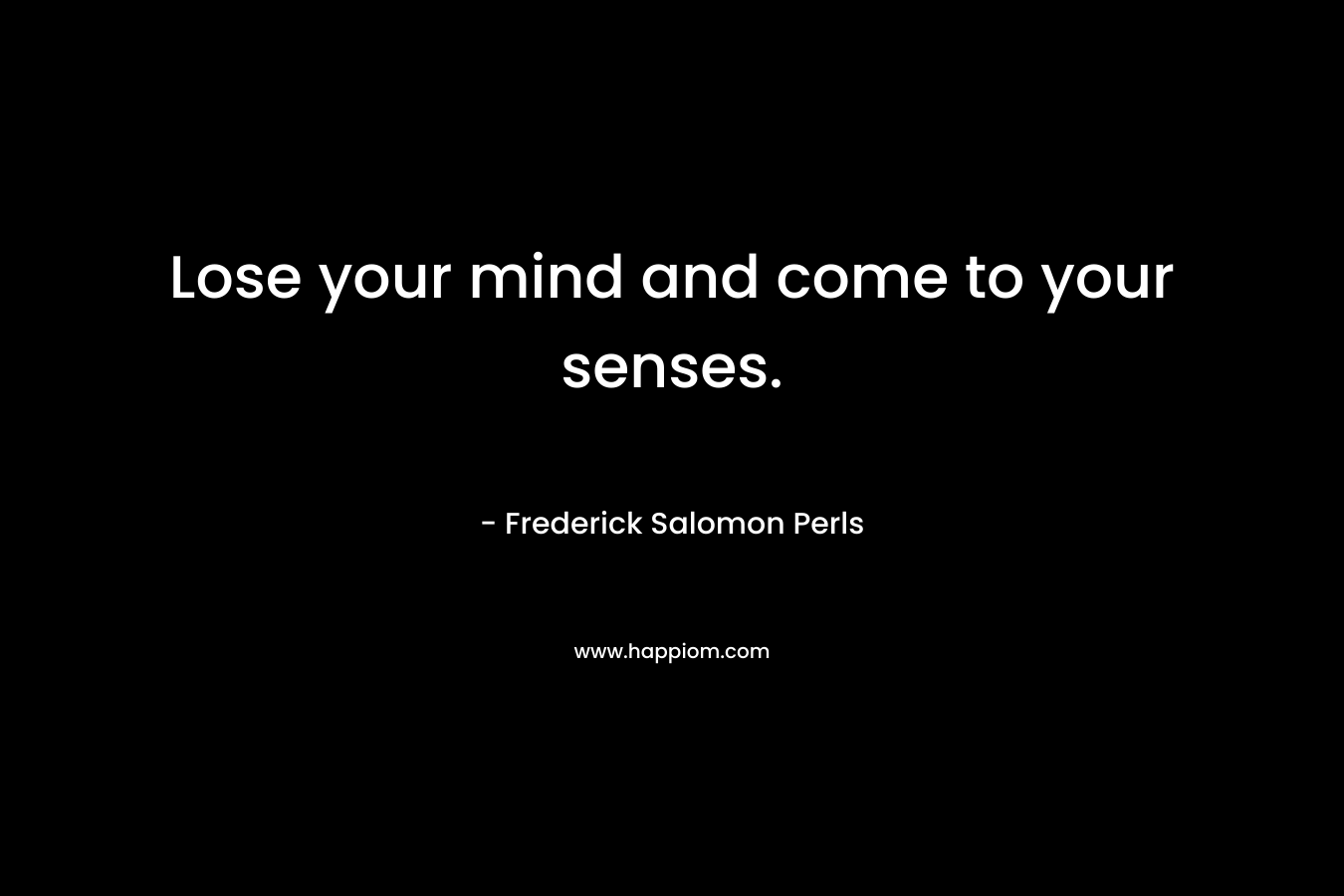 Lose your mind and come to your senses. – Frederick Salomon Perls