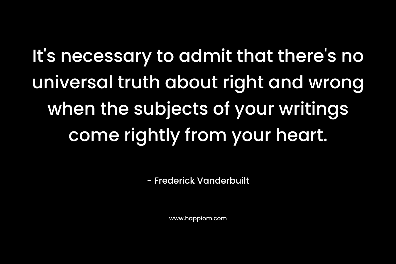 It’s necessary to admit that there’s no universal truth about right and wrong when the subjects of your writings come rightly from your heart. – Frederick Vanderbuilt