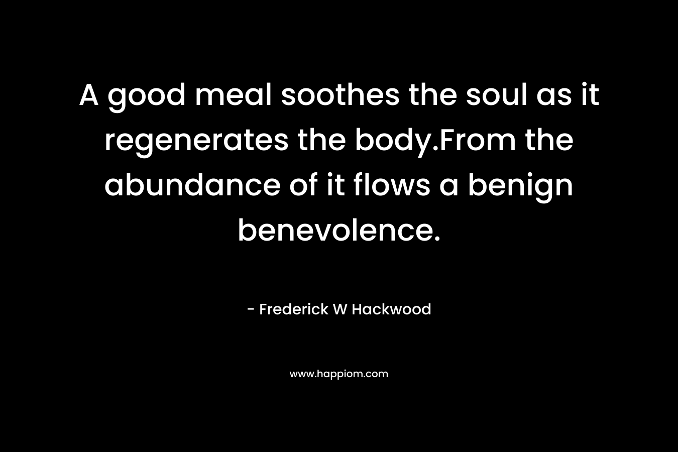 A good meal soothes the soul as it regenerates the body.From the abundance of it flows a benign benevolence. – Frederick W Hackwood