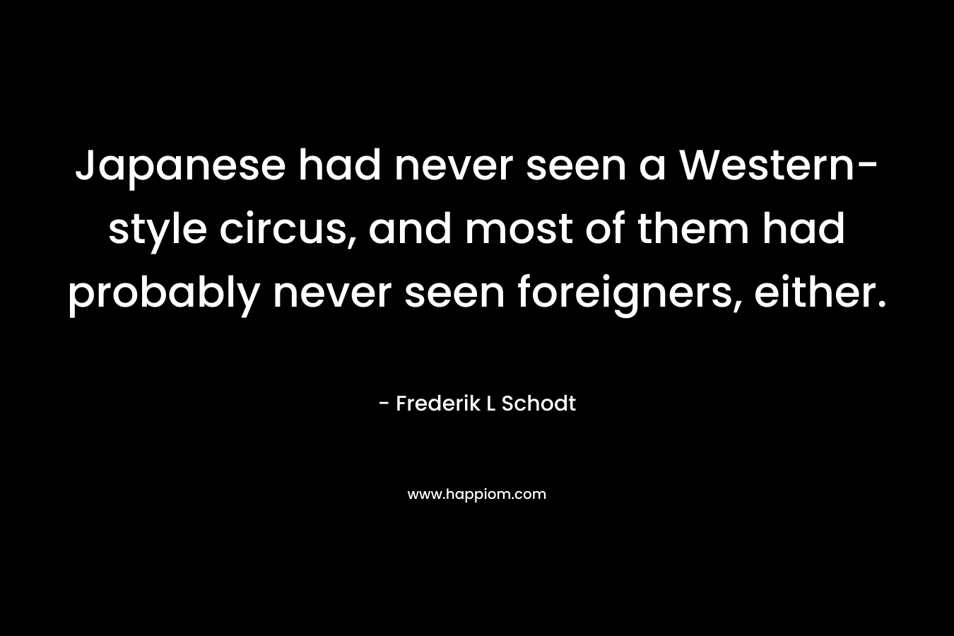 Japanese had never seen a Western-style circus, and most of them had probably never seen foreigners, either. – Frederik L Schodt