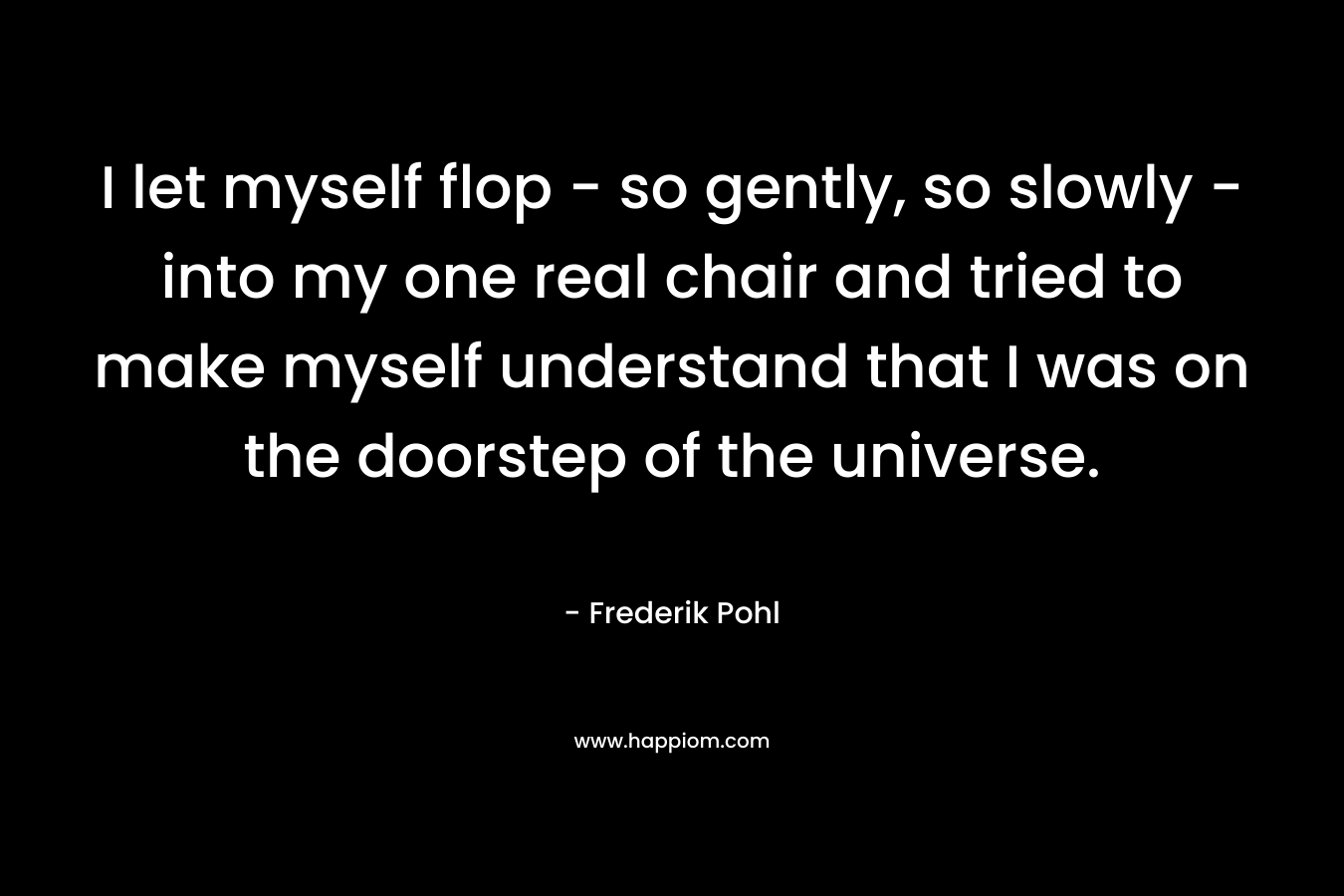 I let myself flop – so gently, so slowly – into my one real chair and tried to make myself understand that I was on the doorstep of the universe. – Frederik Pohl