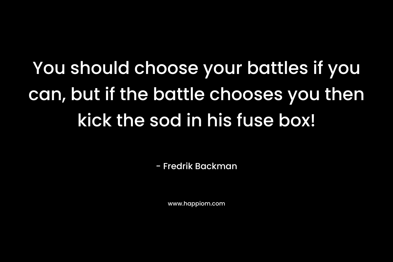 You should choose your battles if you can, but if the battle chooses you then kick the sod in his fuse box! – Fredrik Backman