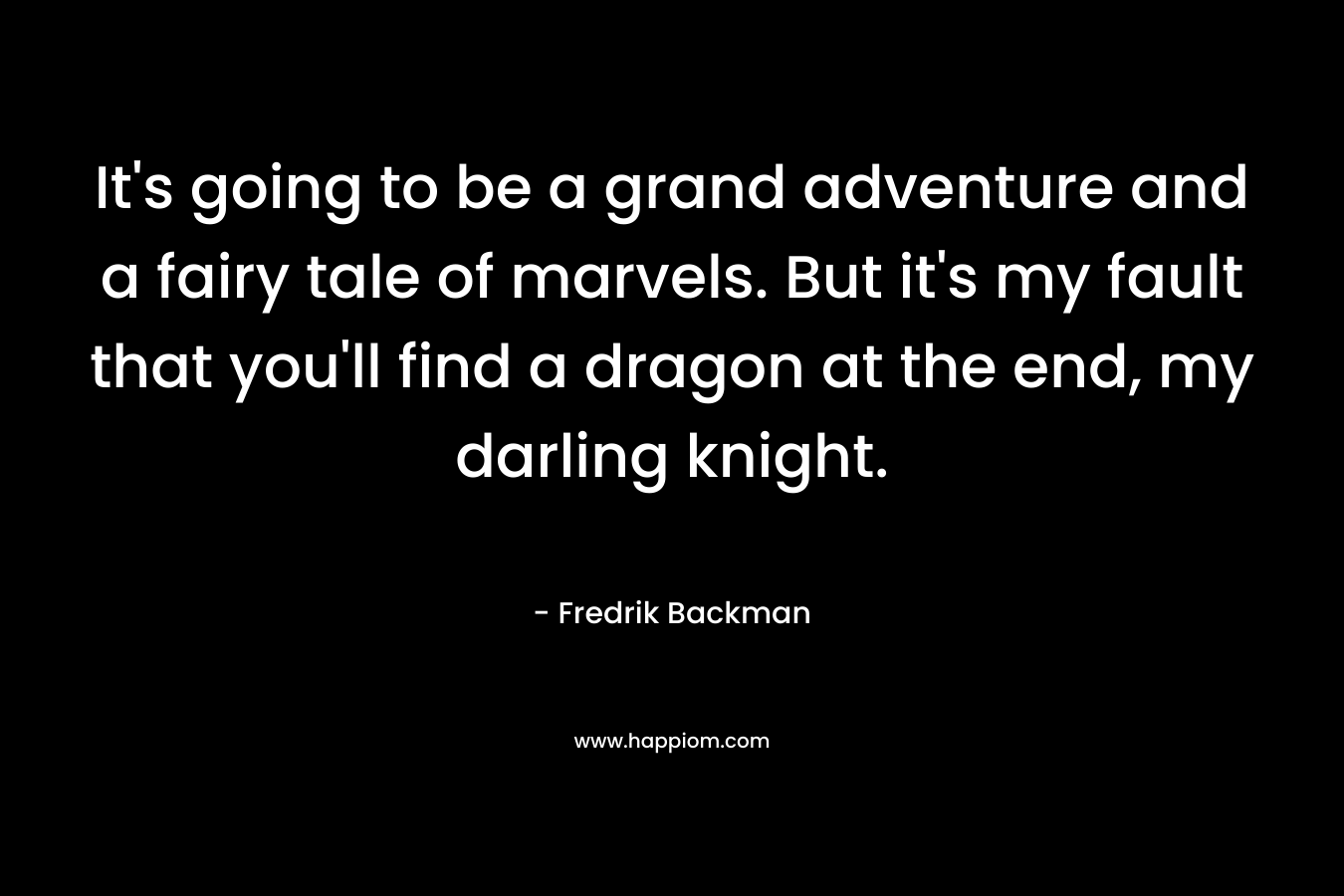 It’s going to be a grand adventure and a fairy tale of marvels. But it’s my fault that you’ll find a dragon at the end, my darling knight. – Fredrik Backman