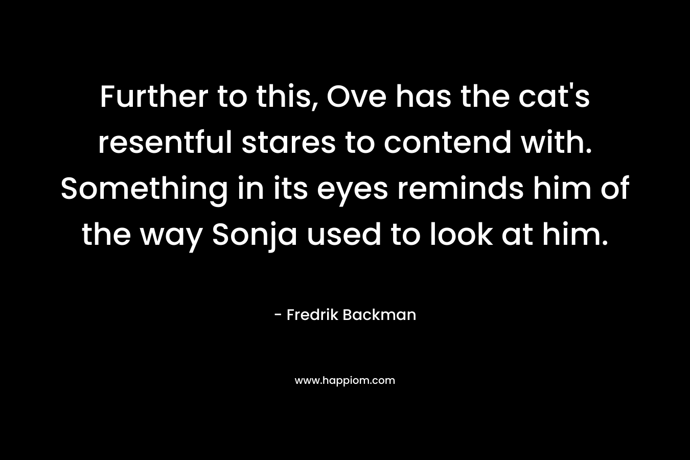 Further to this, Ove has the cat’s resentful stares to contend with. Something in its eyes reminds him of the way Sonja used to look at him. – Fredrik Backman