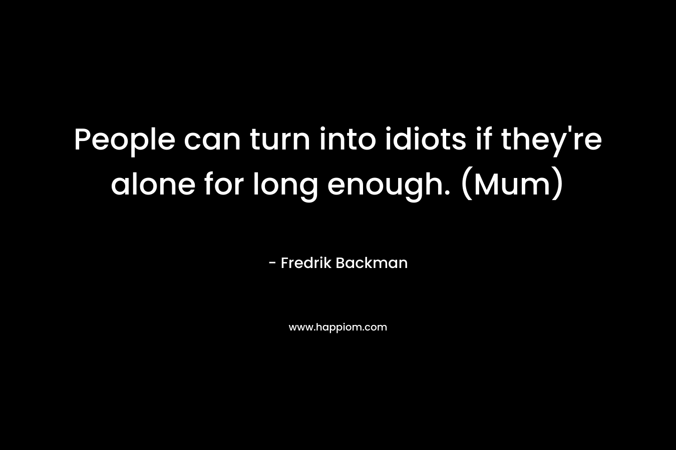 People can turn into idiots if they’re alone for long enough. (Mum) – Fredrik Backman