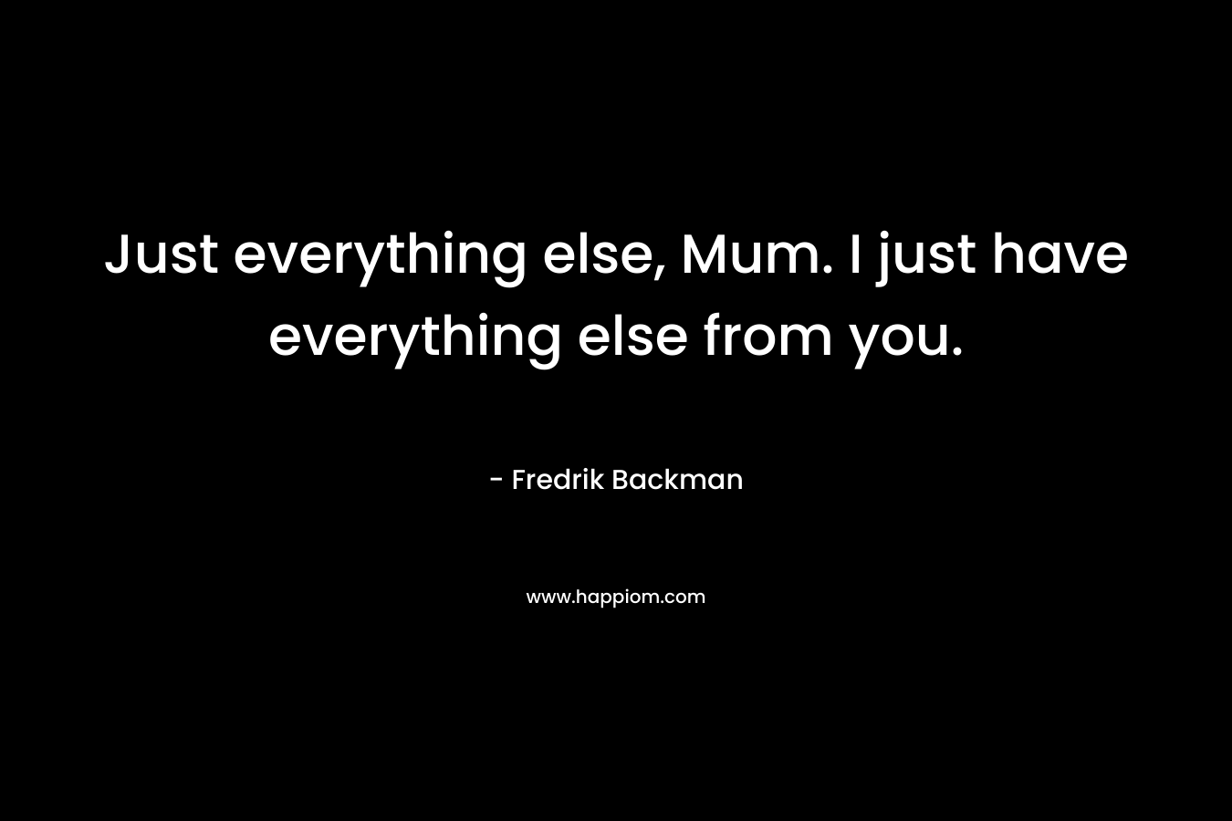 Just everything else, Mum. I just have everything else from you.