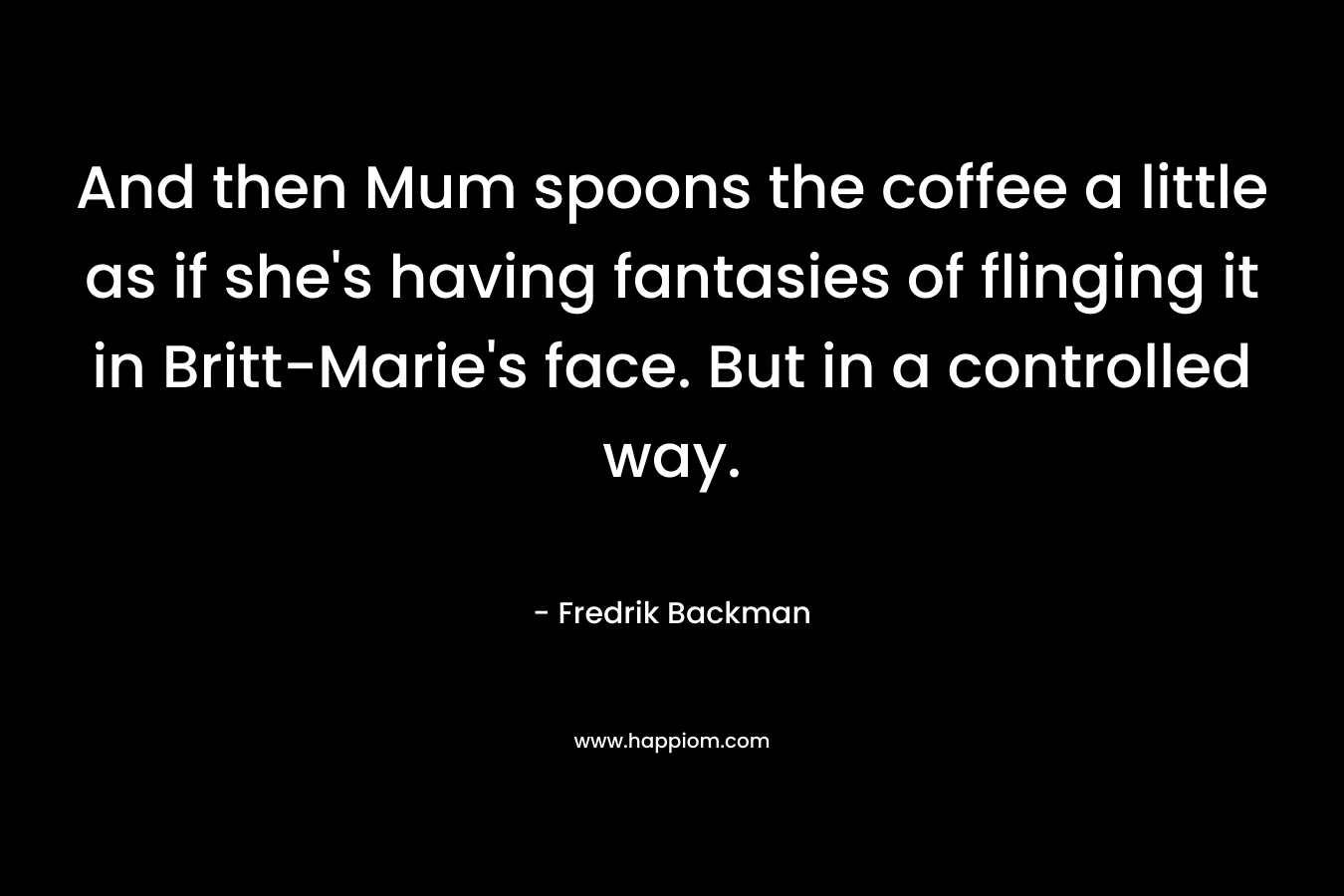 And then Mum spoons the coffee a little as if she’s having fantasies of flinging it in Britt-Marie’s face. But in a controlled way. – Fredrik Backman