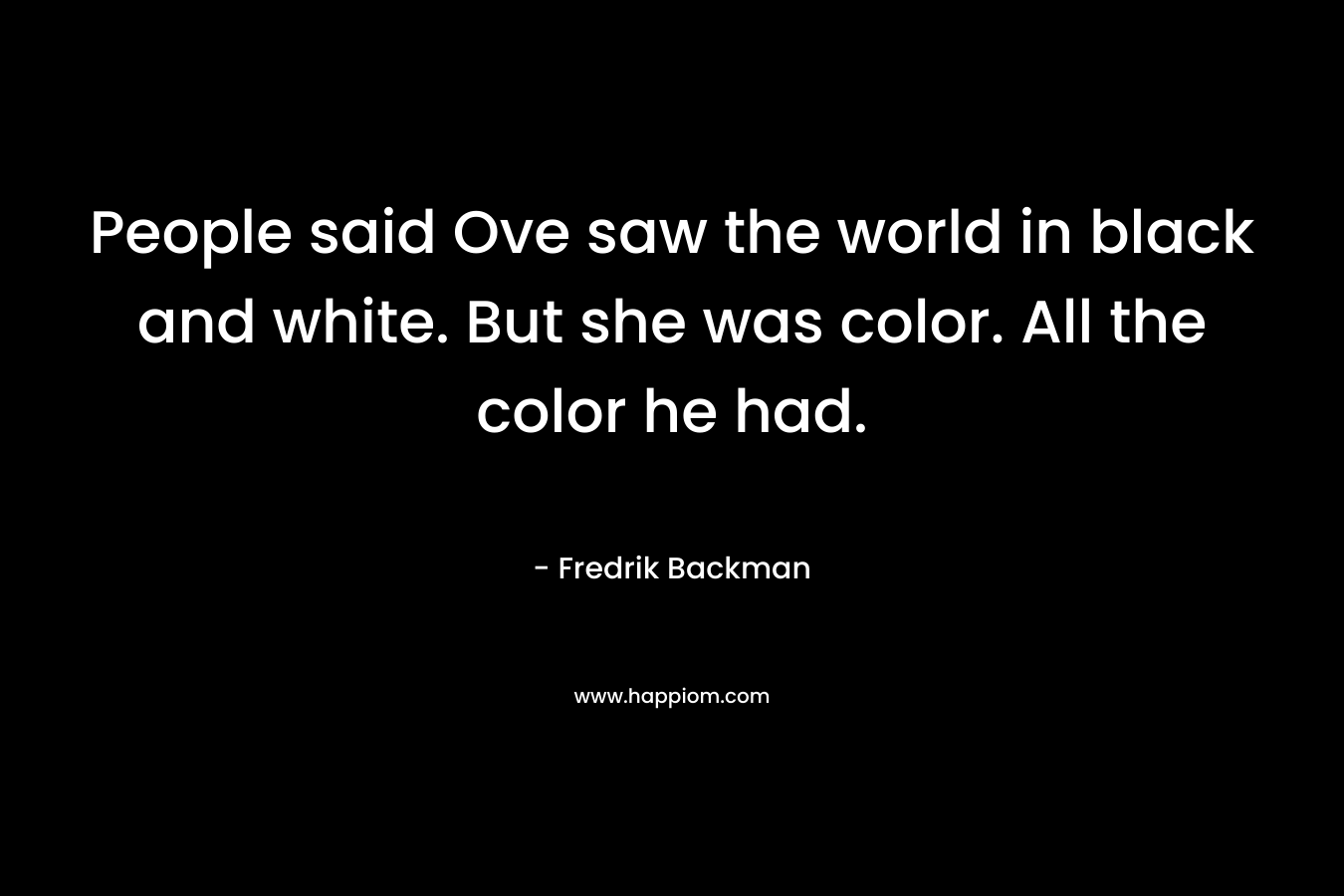 People said Ove saw the world in black and white. But she was color. All the color he had.