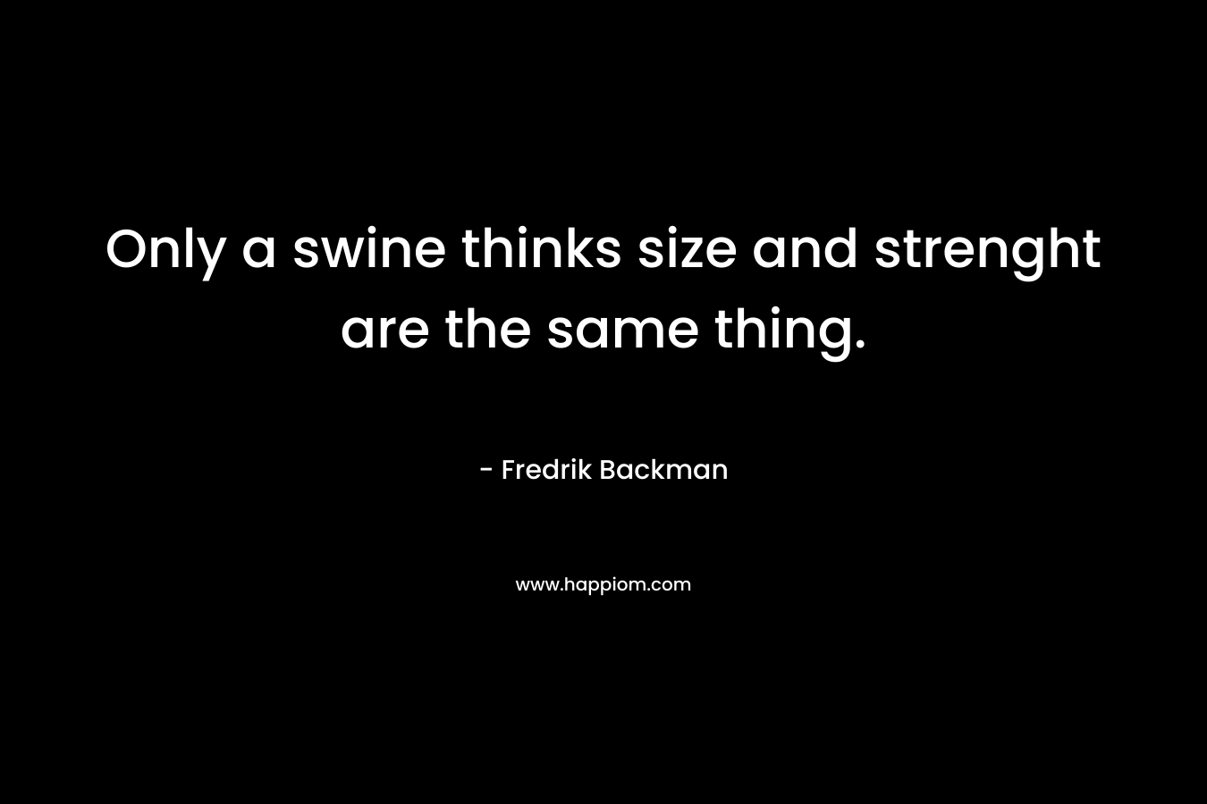 Only a swine thinks size and strenght are the same thing.