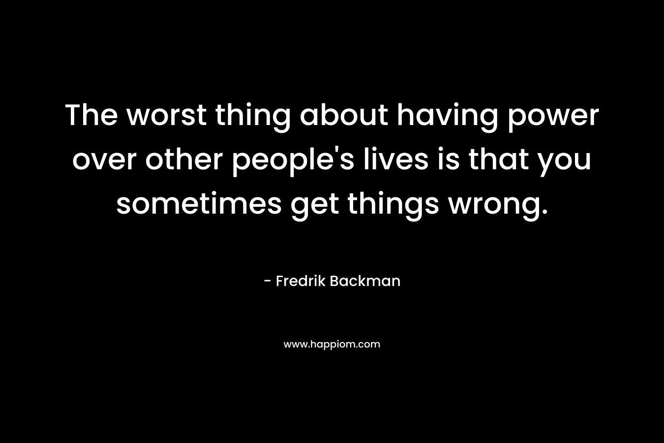 The worst thing about having power over other people's lives is that you sometimes get things wrong.
