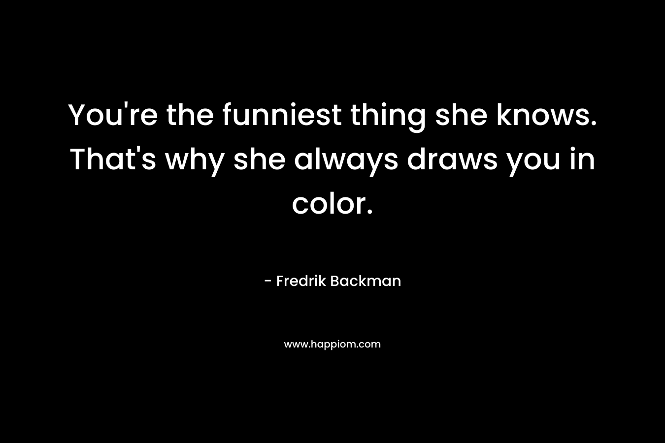 You’re the funniest thing she knows. That’s why she always draws you in color. – Fredrik Backman