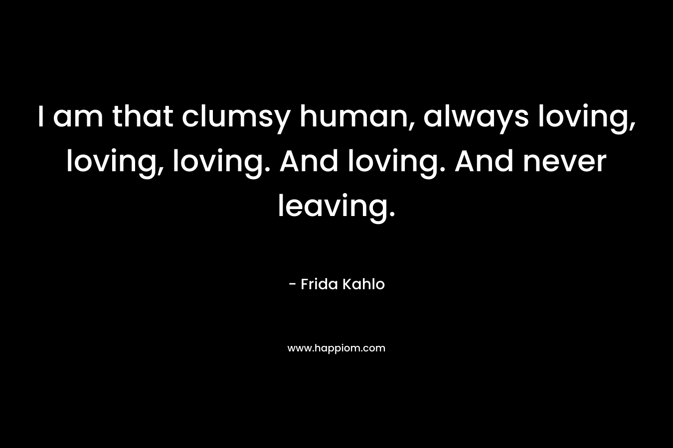 I am that clumsy human, always loving, loving, loving. And loving. And never leaving.