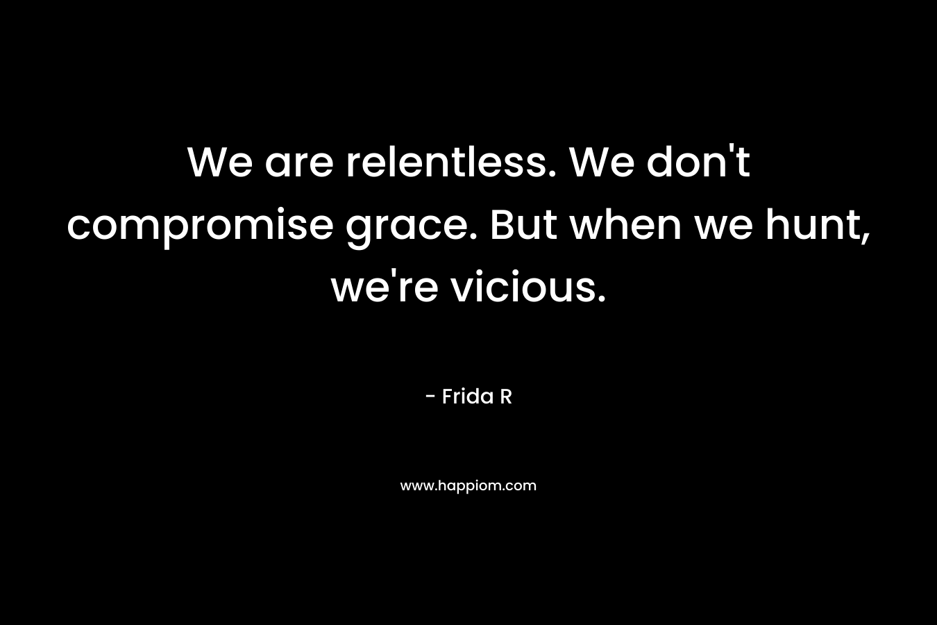 We are relentless. We don't compromise grace. But when we hunt, we're vicious.
