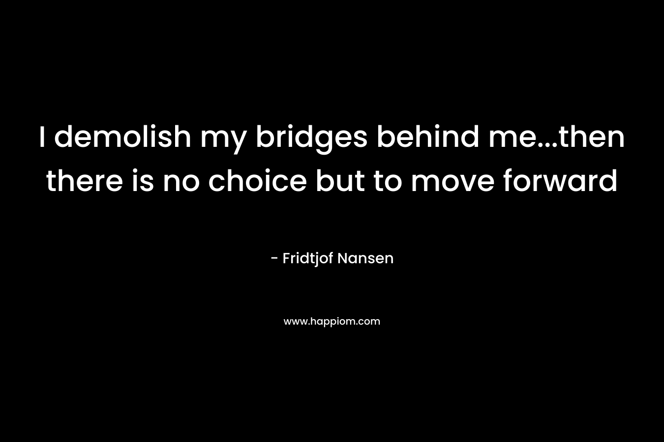 I demolish my bridges behind me…then there is no choice but to move forward – Fridtjof Nansen