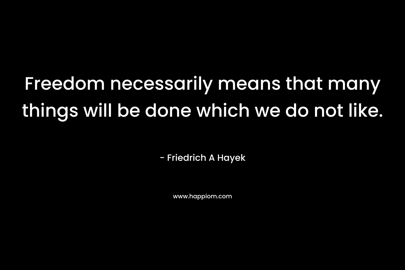 Freedom necessarily means that many things will be done which we do not like. – Friedrich A Hayek