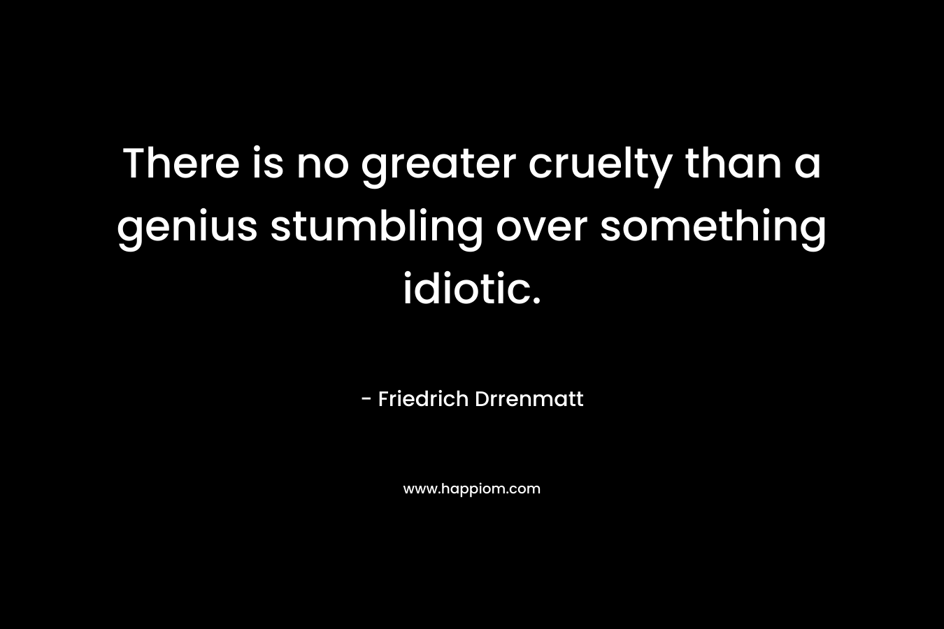 There is no greater cruelty than a genius stumbling over something idiotic. – Friedrich Drrenmatt