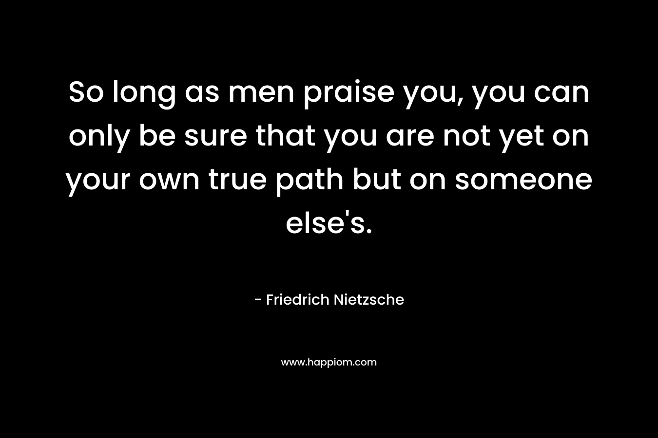 So long as men praise you, you can only be sure that you are not yet on your own true path but on someone else's.