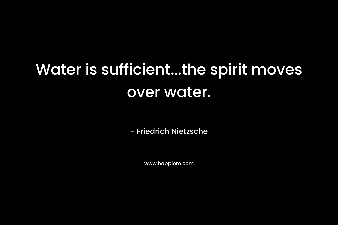 Water is sufficient…the spirit moves over water. – Friedrich Nietzsche