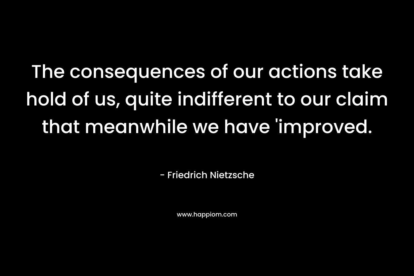 The consequences of our actions take hold of us, quite indifferent to our claim that meanwhile we have ‘improved. – Friedrich Nietzsche
