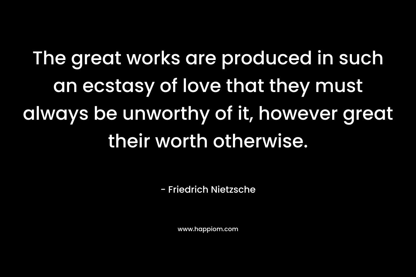 The great works are produced in such an ecstasy of love that they must always be unworthy of it, however great their worth otherwise. – Friedrich Nietzsche