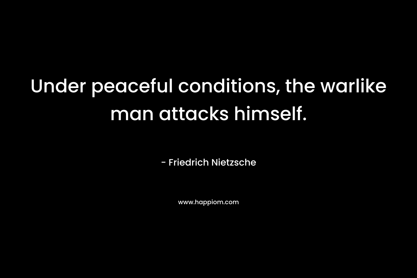 Under peaceful conditions, the warlike man attacks himself. – Friedrich Nietzsche