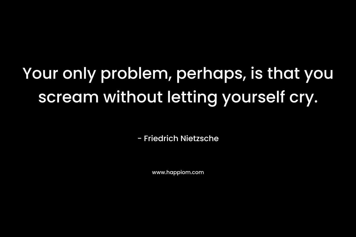 Your only problem, perhaps, is that you scream without letting yourself cry.
