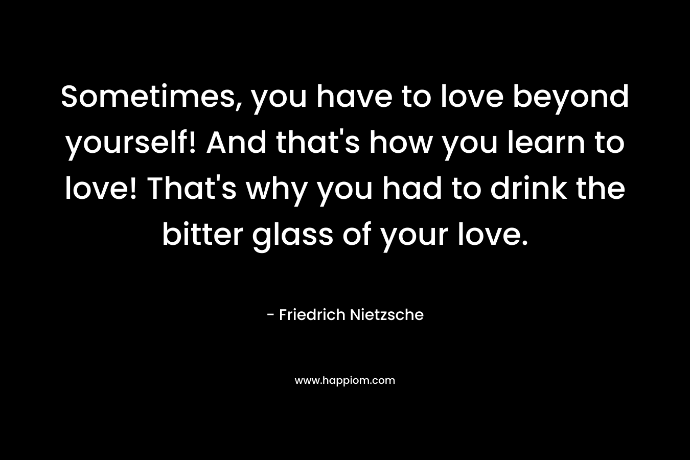 Sometimes, you have to love beyond yourself! And that’s how you learn to love! That’s why you had to drink the bitter glass of your love. – Friedrich Nietzsche
