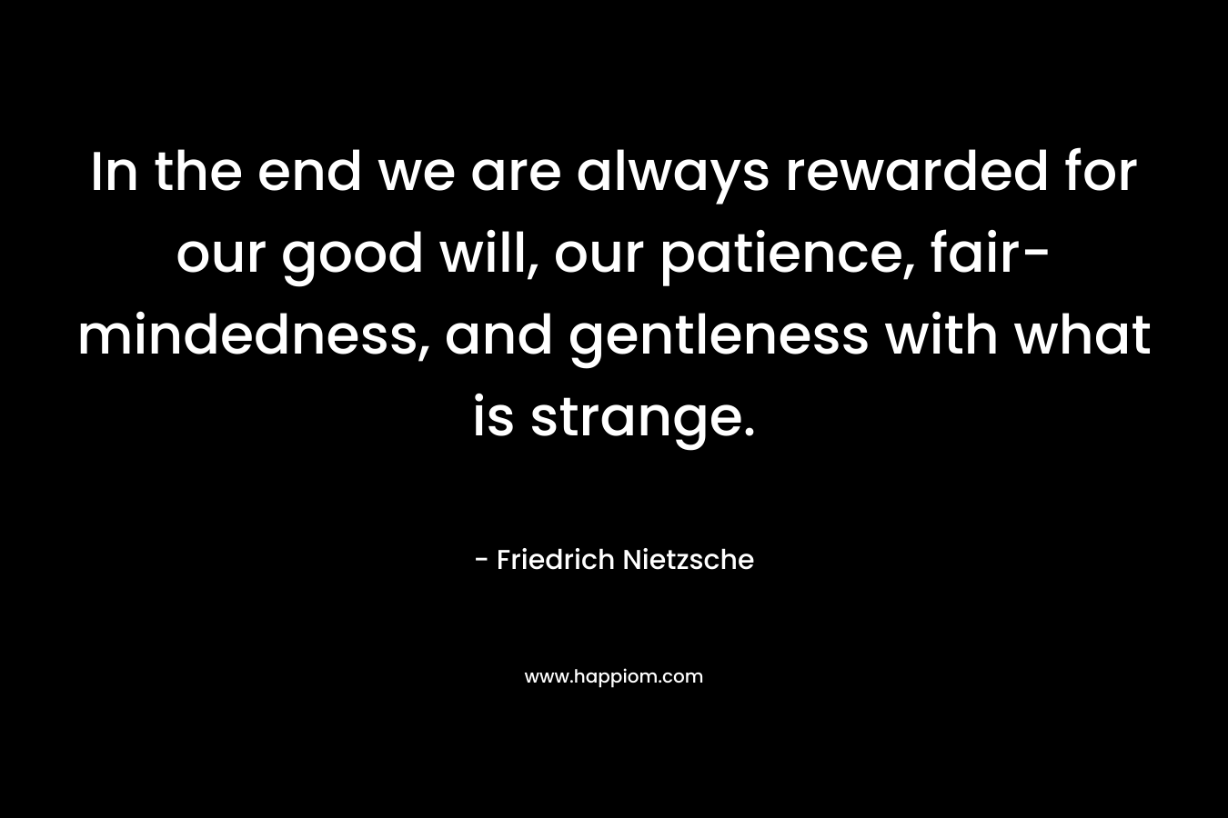In the end we are always rewarded for our good will, our patience, fair-mindedness, and gentleness with what is strange. – Friedrich Nietzsche