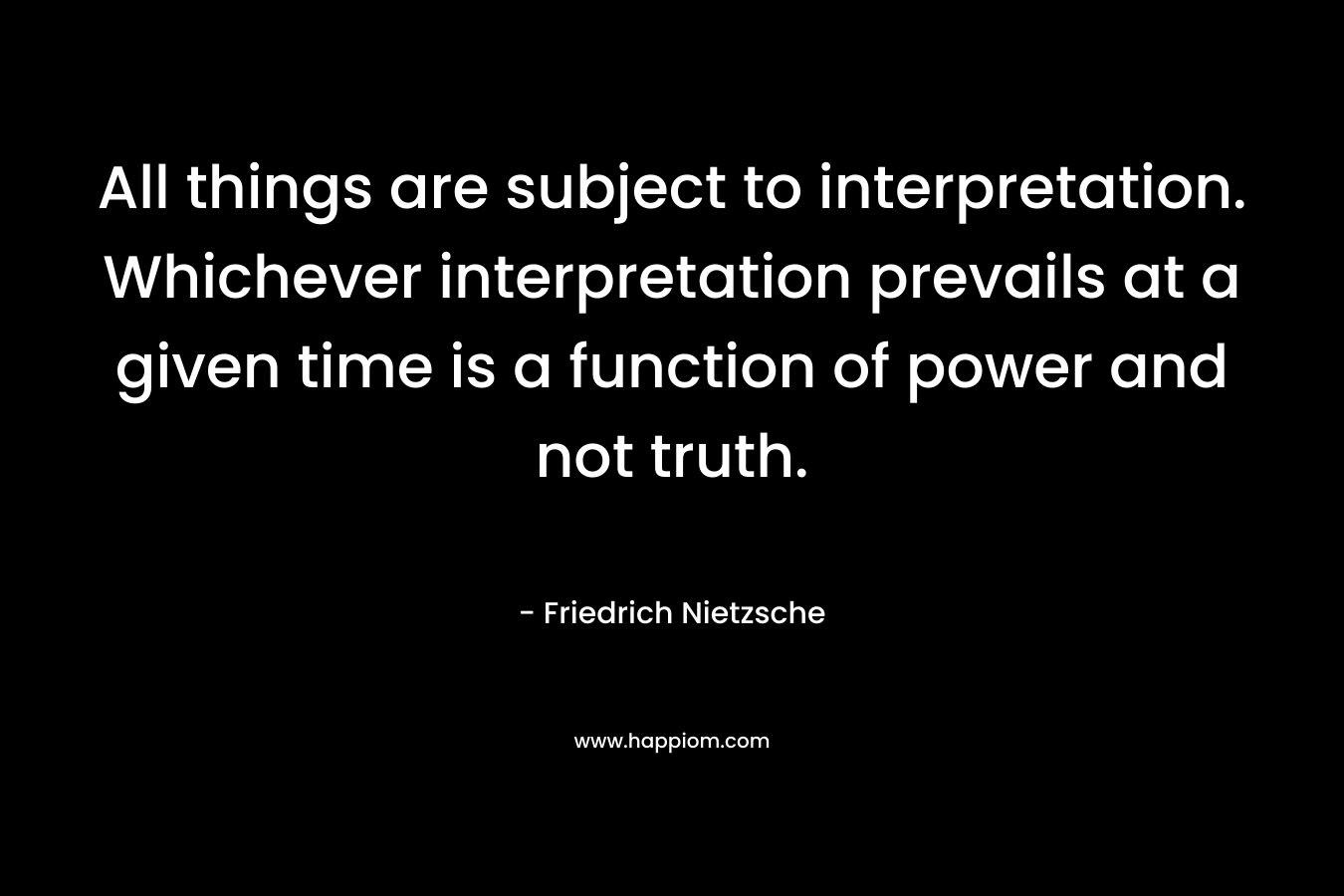 All things are subject to interpretation. Whichever interpretation prevails at a given time is a function of power and not truth. – Friedrich Nietzsche
