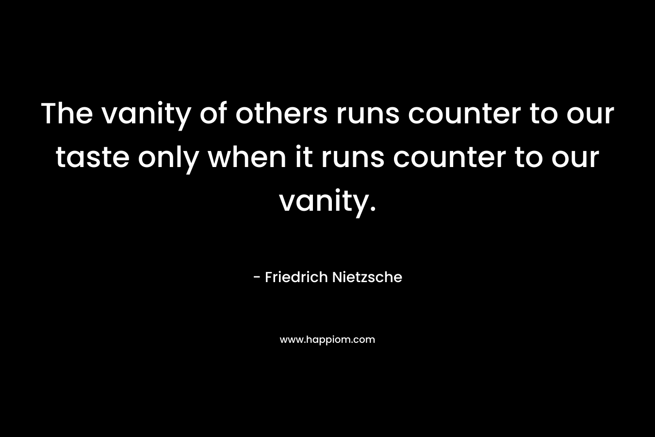 The vanity of others runs counter to our taste only when it runs counter to our vanity. – Friedrich Nietzsche