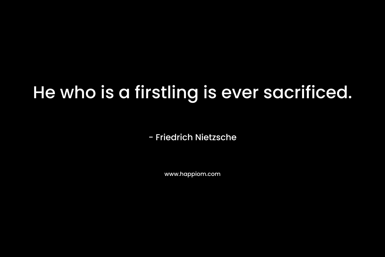 He who is a firstling is ever sacrificed. – Friedrich Nietzsche