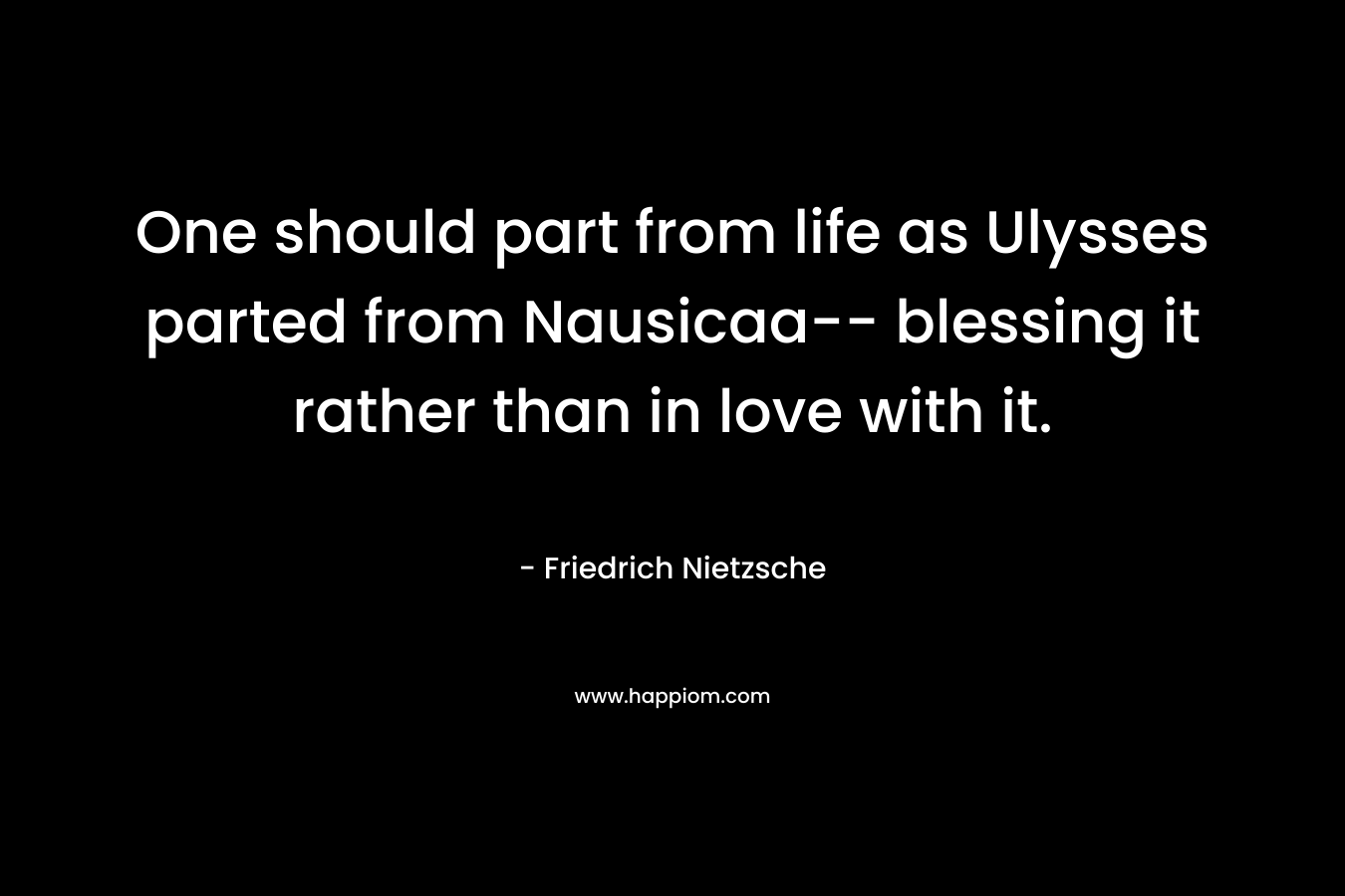 One should part from life as Ulysses parted from Nausicaa– blessing it rather than in love with it. – Friedrich Nietzsche