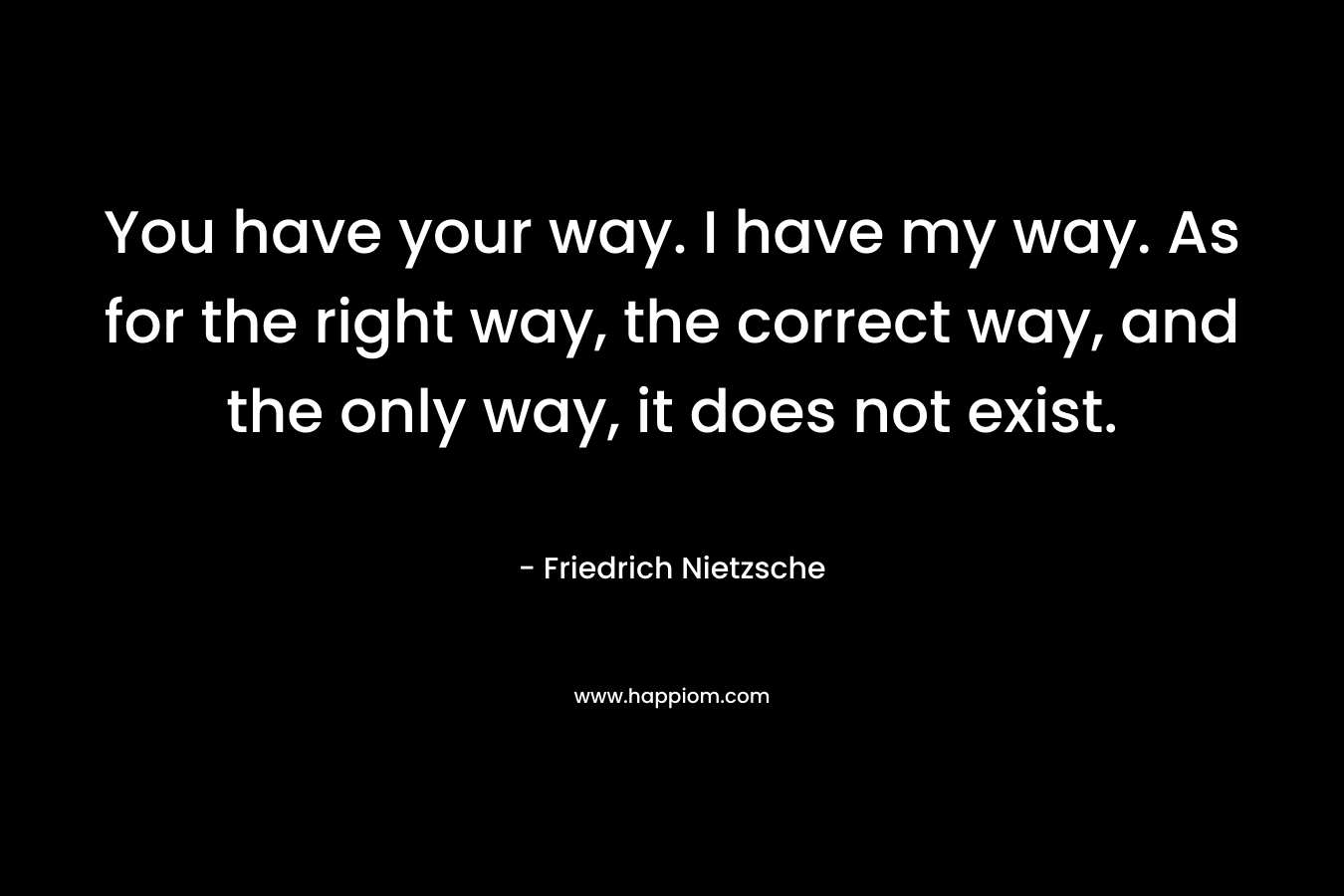 You have your way. I have my way. As for the right way, the correct way, and the only way, it does not exist. – Friedrich Nietzsche