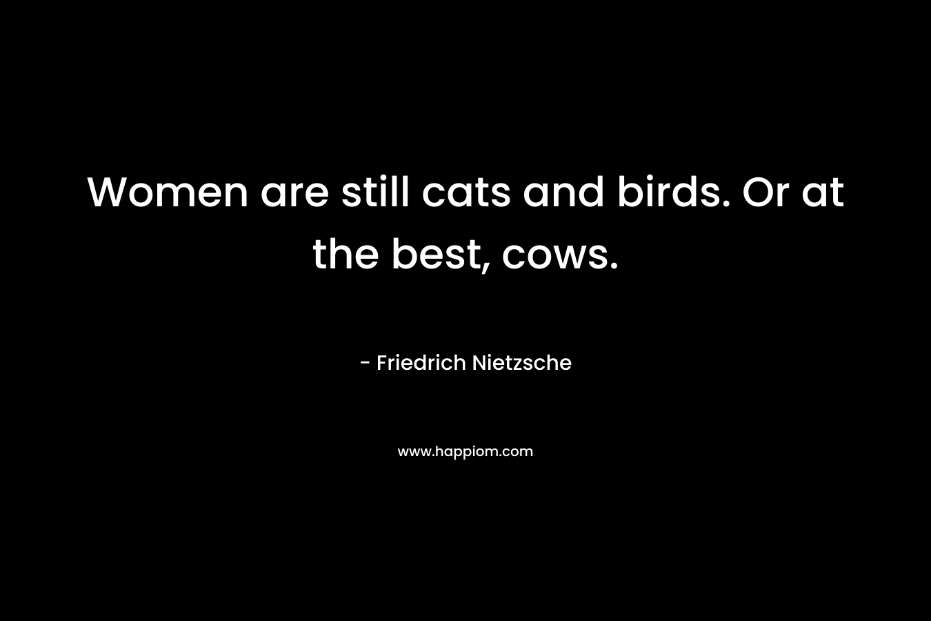 Women are still cats and birds. Or at the best, cows. – Friedrich Nietzsche